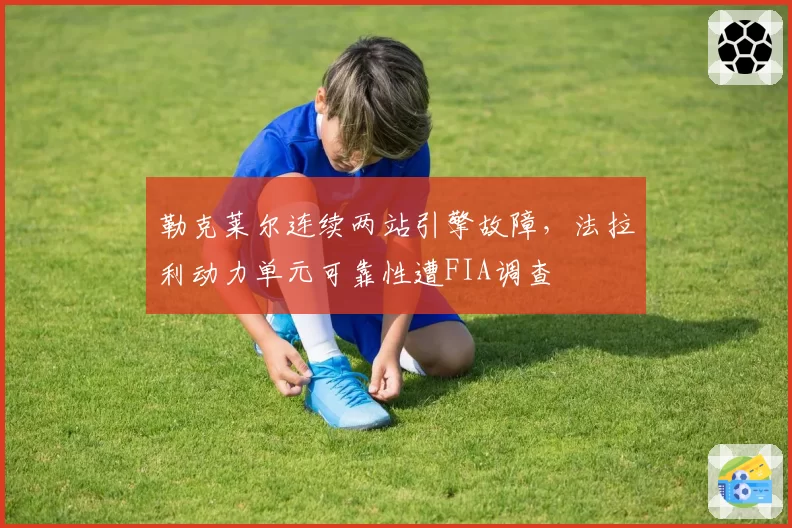 勒克莱尔连续两站引擎故障，法拉利动力单元可靠性遭FIA调查