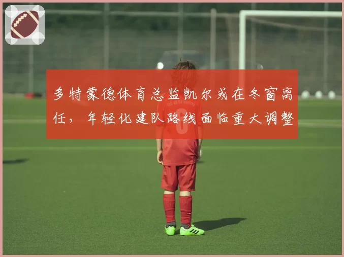 多特蒙德体育总监凯尔或在冬窗离任，年轻化建队路线面临重大调整