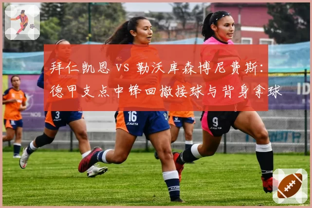 拜仁凯恩 vs 勒沃库森博尼费斯：德甲支点中锋回撤接球与背身拿球数据对决