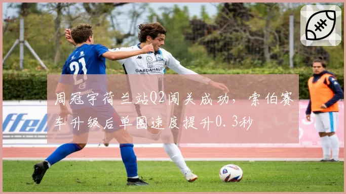 周冠宇荷兰站Q2闯关成功,索伯赛车升级后单圈速度提升0.3秒