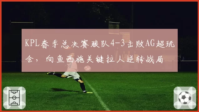KPL春季总决赛狼队4-3击败AG超玩会,向鱼西施关键拉人逆转战局
