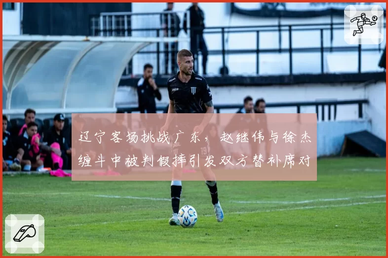 辽宁客场挑战广东，赵继伟与徐杰缠斗中被判假摔引发双方替补席对峙