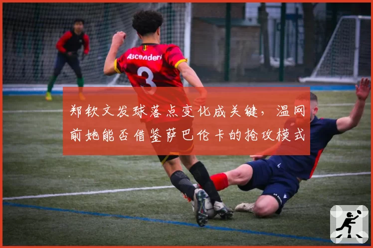 郑钦文发球落点变化成关键,温网前她能否借鉴萨巴伦卡的抢攻模式