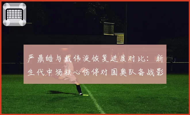 严鼎皓与戴伟浚恢复进度对比:新生代中场核心伤停对国奥队备战影响