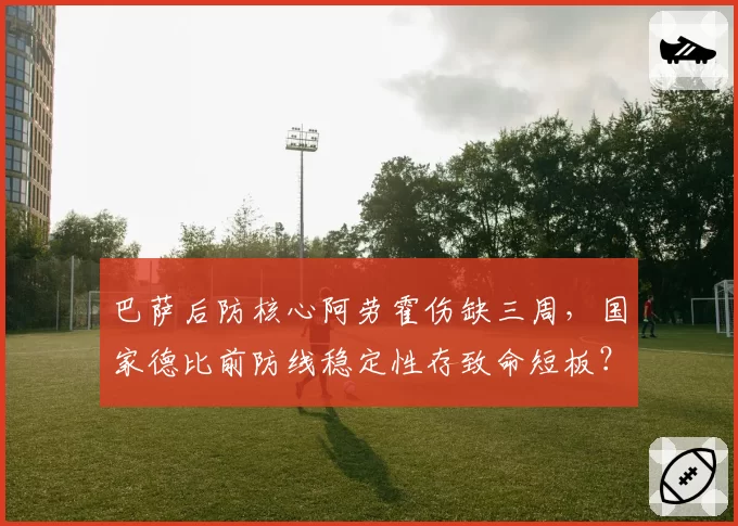 巴萨后防核心阿劳霍伤缺三周,国家德比前防线稳定性存致命短板?