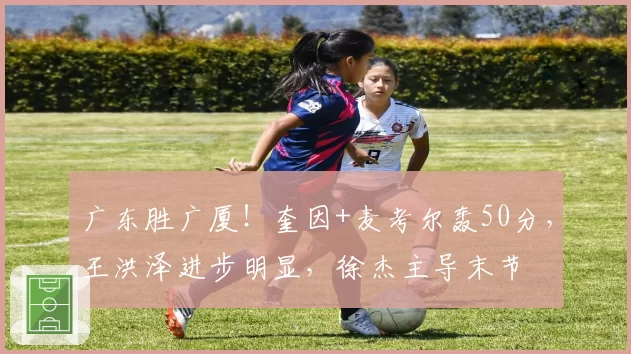 广东胜广厦！奎因+麦考尔轰50分，王洪泽进步明显，徐杰主导末节