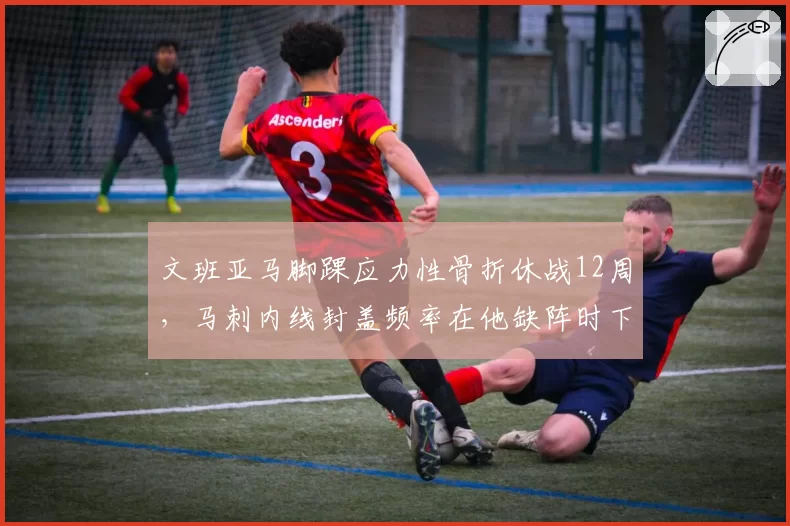 文班亚马脚踝应力性骨折休战12周，马刺内线封盖频率在他缺阵时下降35%