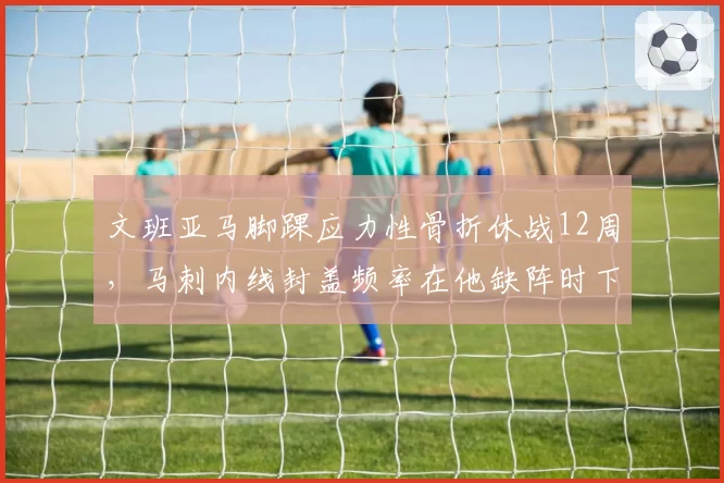 文班亚马脚踝应力性骨折休战12周，马刺内线封盖频率在他缺阵时下降35%