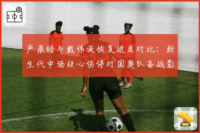 严鼎皓与戴伟浚恢复进度对比:新生代中场核心伤停对国奥队备战影响