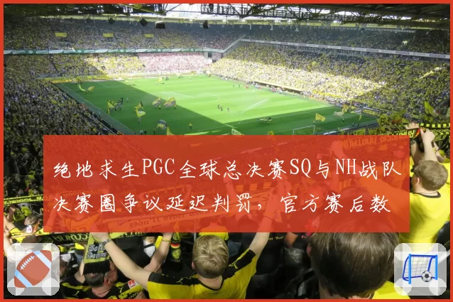 绝地求生PGC全球总决赛SQ与NH战队决赛圈争议延迟判罚，官方赛后数据对比遭质疑