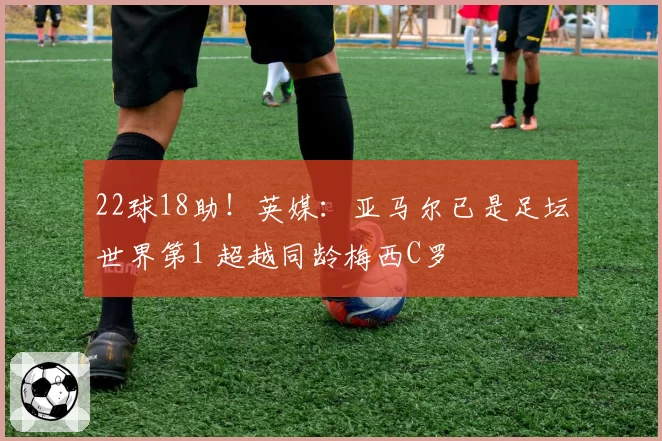 22球18助！英媒：亚马尔已是足坛世界第1 超越同龄梅西C罗