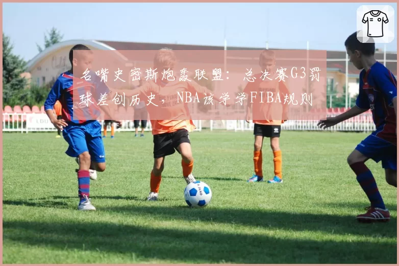 名嘴史密斯炮轰联盟:总决赛G3罚球差创历史,NBA该学学FIBA规则