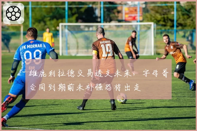 雄鹿利拉德交易透支未来,字母哥合同到期前未补强恐将出走