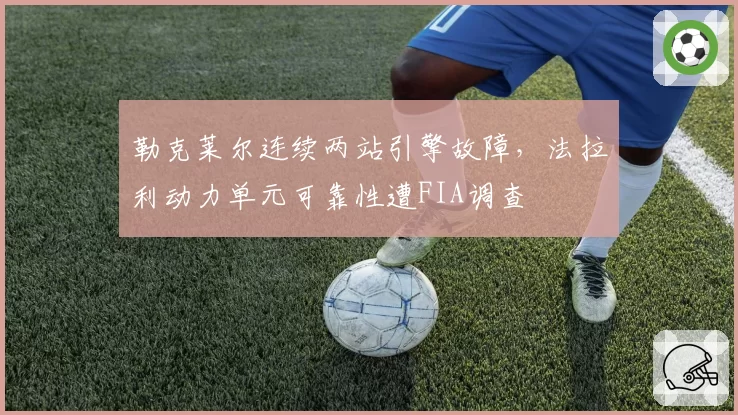 勒克莱尔连续两站引擎故障，法拉利动力单元可靠性遭FIA调查