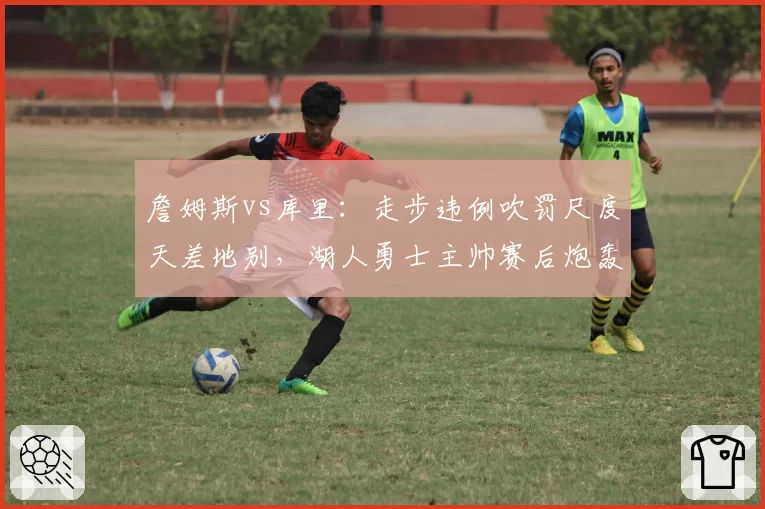 詹姆斯vs库里：走步违例吹罚尺度天差地别，湖人勇士主帅赛后炮轰裁判