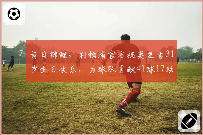 昔日锦鲤，利物浦官方祝奥里吉31岁生日快乐，为球队贡献41球17助