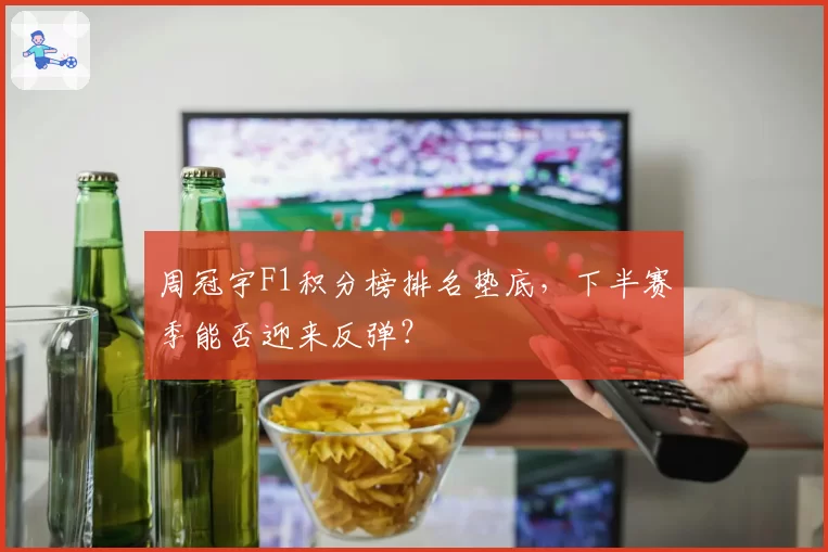 周冠宇F1积分榜排名垫底,下半赛季能否迎来反弹?