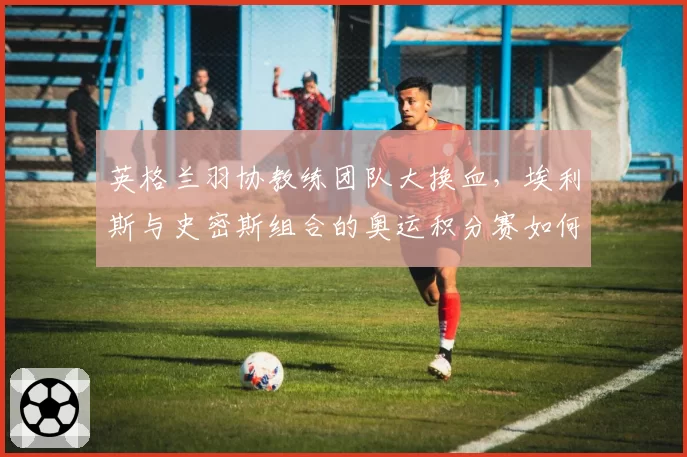 英格兰羽协教练团队大换血,埃利斯与史密斯组合的奥运积分赛如何突围?
