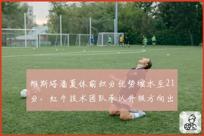 维斯塔潘夏休前积分优势缩水至21分,红牛技术团队承认升级方向出现偏差