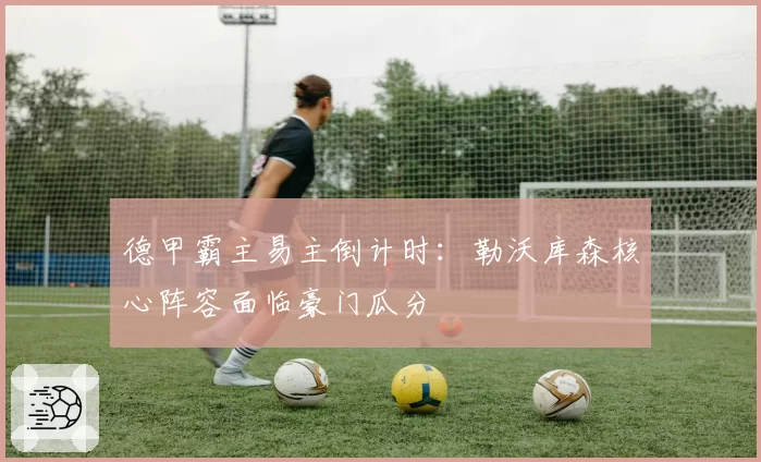 德甲霸主易主倒计时：勒沃库森核心阵容面临豪门瓜分