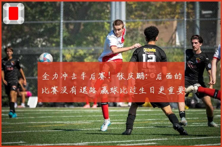 全力冲击季后赛!张庆鹏:后面的比赛没有退路 赢球比过生日更重要