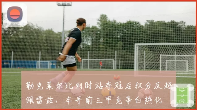 勒克莱尔比利时站夺冠后积分反超佩雷兹，车手前三甲竞争白热化