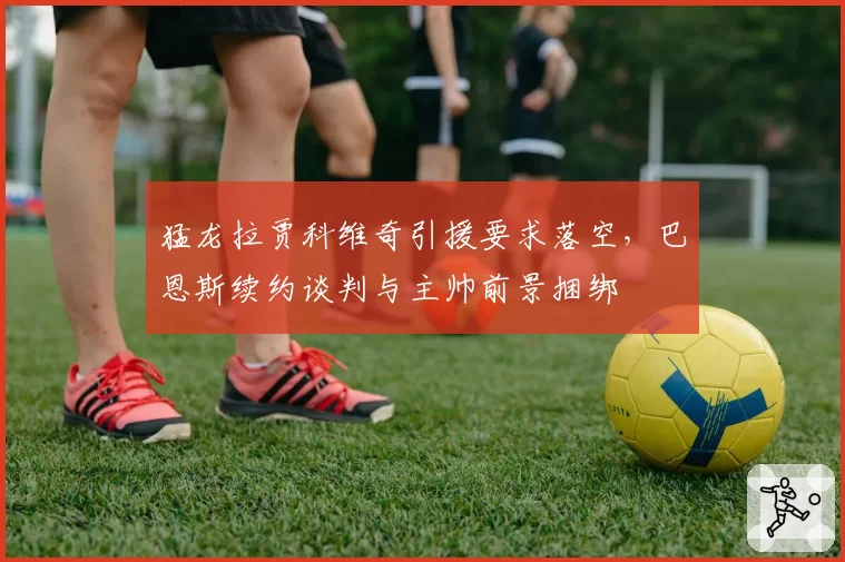 猛龙拉贾科维奇引援要求落空,巴恩斯续约谈判与主帅前景捆绑