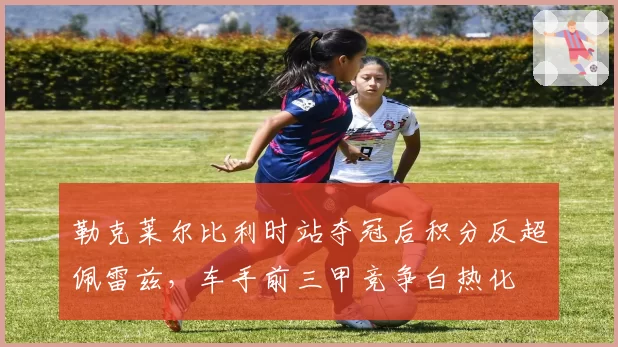 勒克莱尔比利时站夺冠后积分反超佩雷兹，车手前三甲竞争白热化