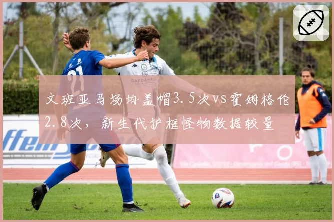 文班亚马场均盖帽3.5次vs霍姆格伦2.8次，新生代护框怪物数据较量