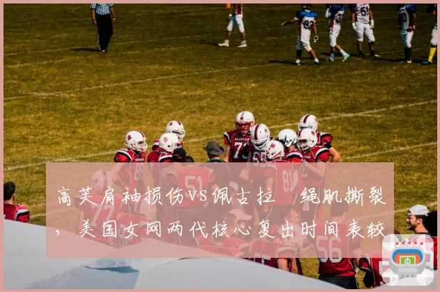 高芙肩袖损伤vs佩古拉腘绳肌撕裂，美国女网两代核心复出时间表较量