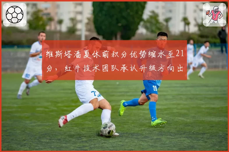维斯塔潘夏休前积分优势缩水至21分,红牛技术团队承认升级方向出现偏差