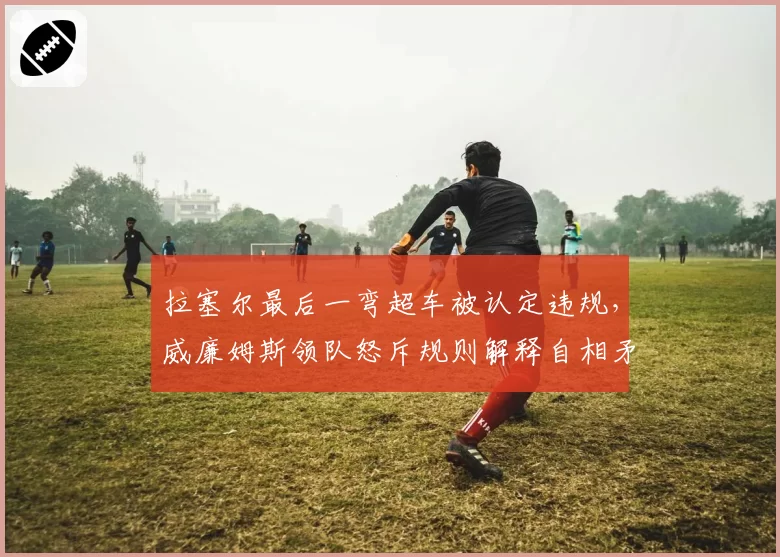 拉塞尔最后一弯超车被认定违规，威廉姆斯领队怒斥规则解释自相矛盾