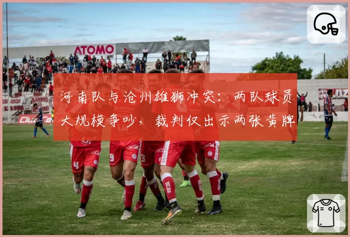 河南队与沧州雄狮冲突：两队球员大规模争吵，裁判仅出示两张黄牌平息，但此前类似冲突却红牌罚下两人