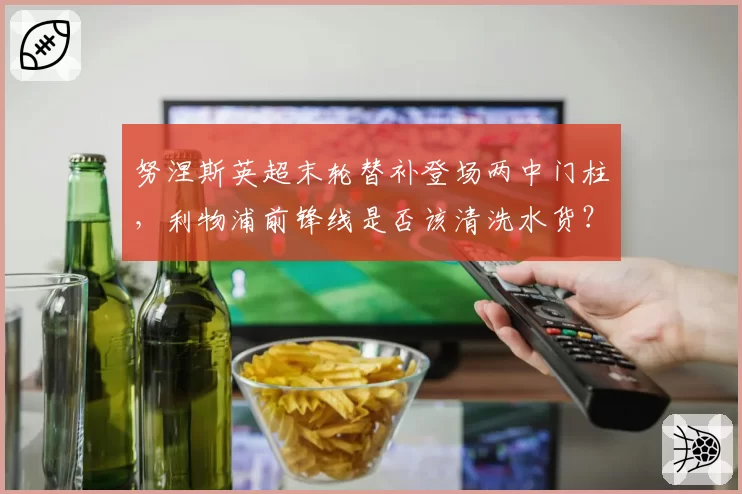 努涅斯英超末轮替补登场两中门柱，利物浦前锋线是否该清洗水货？