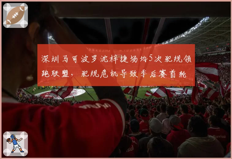 深圳马可波罗沈梓捷场均5次犯规领跑联盟，犯规危机导致季后赛首轮惨遭淘汰