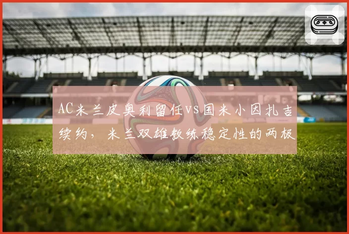 AC米兰皮奥利留任vs国米小因扎吉续约，米兰双雄教练稳定性的两极分化