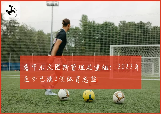 意甲尤文图斯管理层重组：2023年至今已换3任体育总监