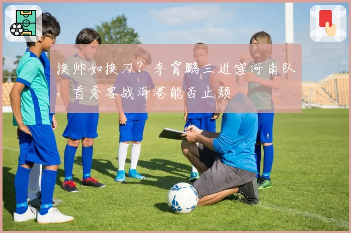 换帅如换刀？李霄鹏三进宫河南队，首秀客战海港能否止颓