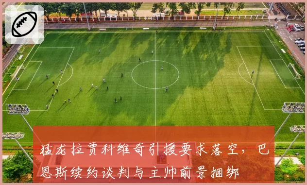 猛龙拉贾科维奇引援要求落空,巴恩斯续约谈判与主帅前景捆绑
