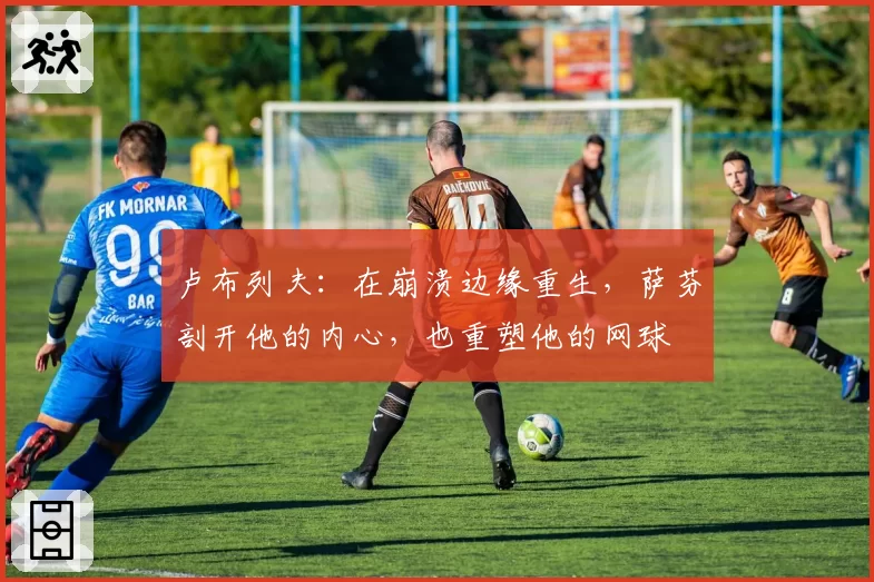 卢布列夫：在崩溃边缘重生，萨芬剖开他的内心，也重塑他的网球