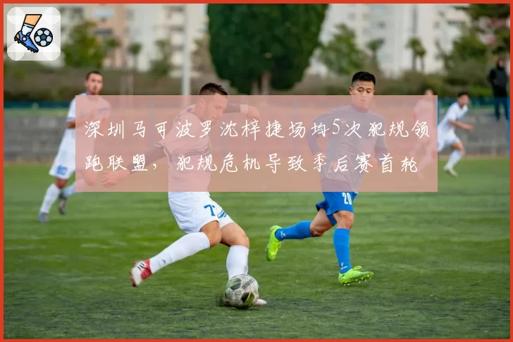 深圳马可波罗沈梓捷场均5次犯规领跑联盟，犯规危机导致季后赛首轮惨遭淘汰