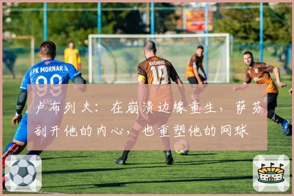 卢布列夫：在崩溃边缘重生，萨芬剖开他的内心，也重塑他的网球
