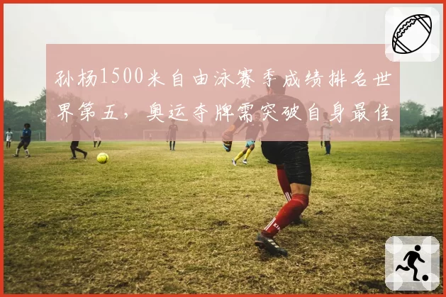 孙杨1500米自由泳赛季成绩排名世界第五,奥运夺牌需突破自身最佳
