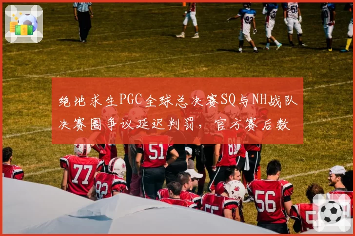 绝地求生PGC全球总决赛SQ与NH战队决赛圈争议延迟判罚，官方赛后数据对比遭质疑