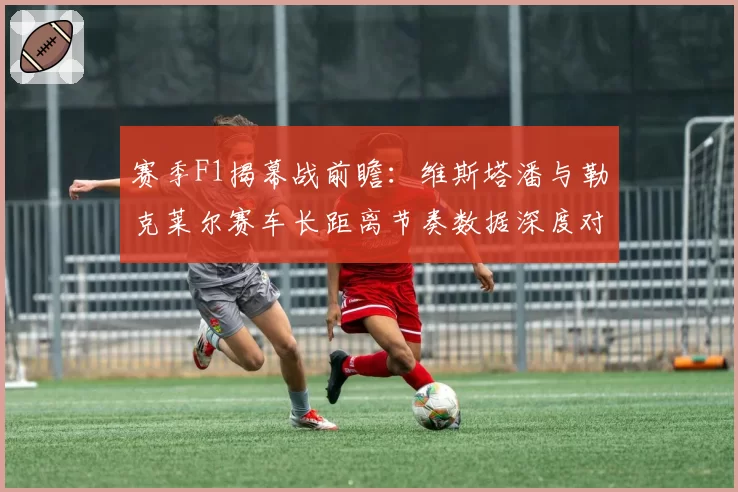 赛季F1揭幕战前瞻：维斯塔潘与勒克莱尔赛车长距离节奏数据深度对比