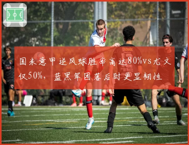 国米意甲逆风球胜率高达80%vs尤文仅50%，蓝黑军团落后时更显韧性