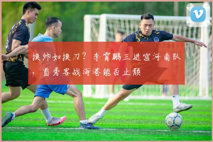 换帅如换刀？李霄鹏三进宫河南队，首秀客战海港能否止颓
