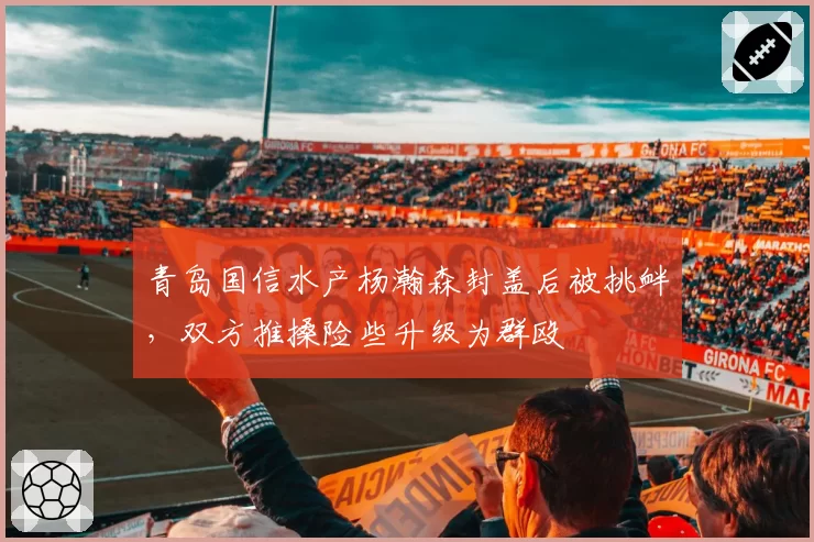 青岛国信水产杨瀚森封盖后被挑衅，双方推搡险些升级为群殴