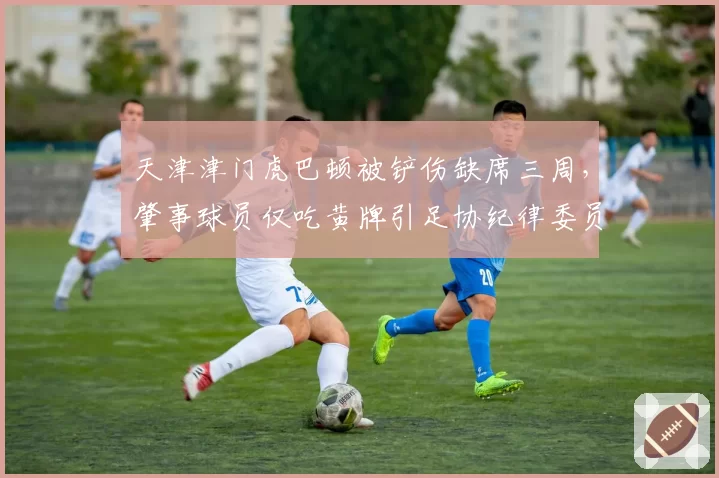 天津津门虎巴顿被铲伤缺席三周，肇事球员仅吃黄牌引足协纪律委员会介入