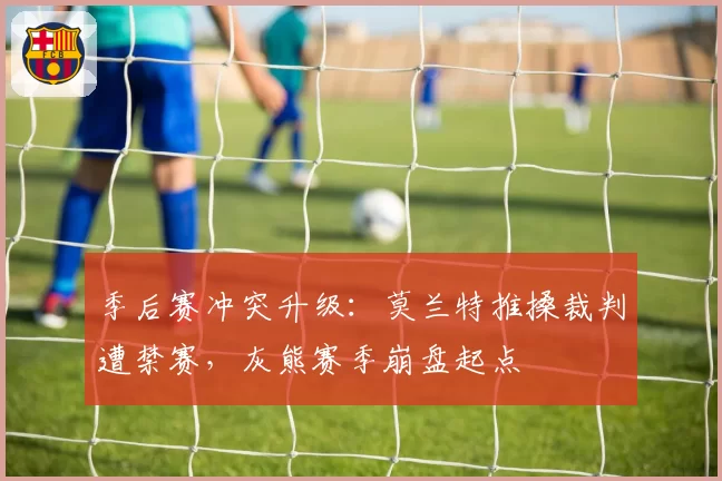 季后赛冲突升级：莫兰特推搡裁判遭禁赛，灰熊赛季崩盘起点